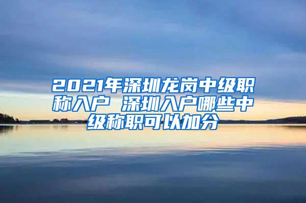 2021年深圳龙岗中级职称入户 深圳入户哪些中级称职可以加分