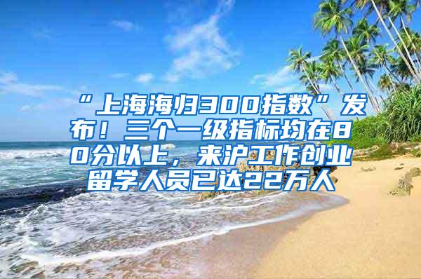 “上海海归300指数”发布！三个一级指标均在80分以上，来沪工作创业留学人员已达22万人