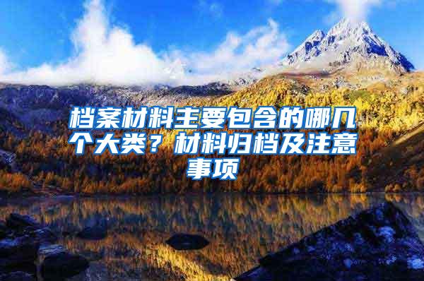 档案材料主要包含的哪几个大类？材料归档及注意事项