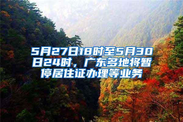 5月27日18时至5月30日24时，广东多地将暂停居住证办理等业务