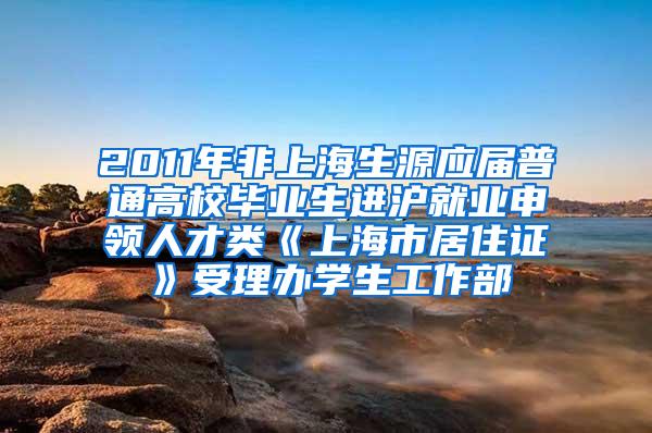 2011年非上海生源应届普通高校毕业生进沪就业申领人才类《上海市居住证》受理办学生工作部