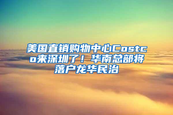 美国直销购物中心Costco来深圳了！华南总部将落户龙华民治