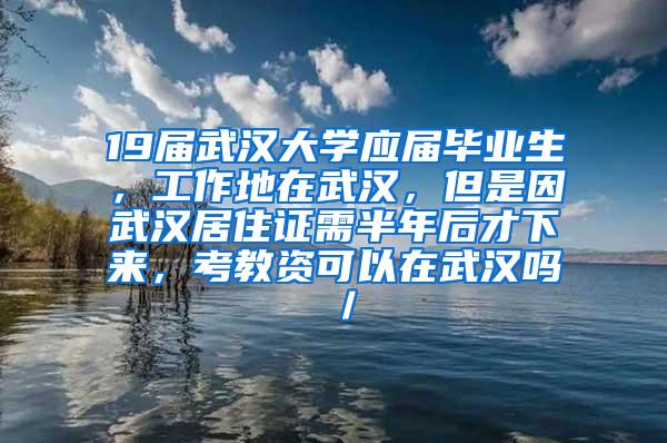 19届武汉大学应届毕业生，工作地在武汉，但是因武汉居住证需半年后才下来，考教资可以在武汉吗／