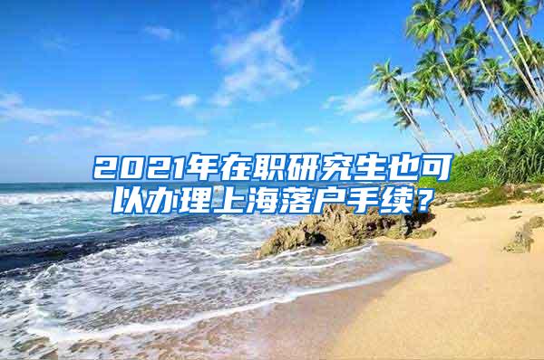 2021年在职研究生也可以办理上海落户手续？