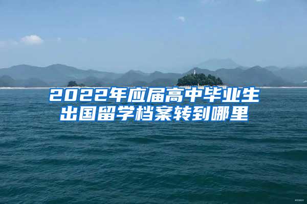 2022年应届高中毕业生出国留学档案转到哪里