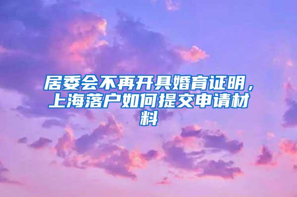 居委会不再开具婚育证明，上海落户如何提交申请材料