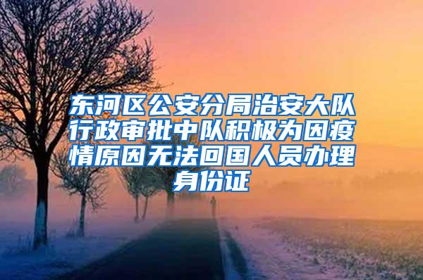 东河区公安分局治安大队行政审批中队积极为因疫情原因无法回国人员办理身份证