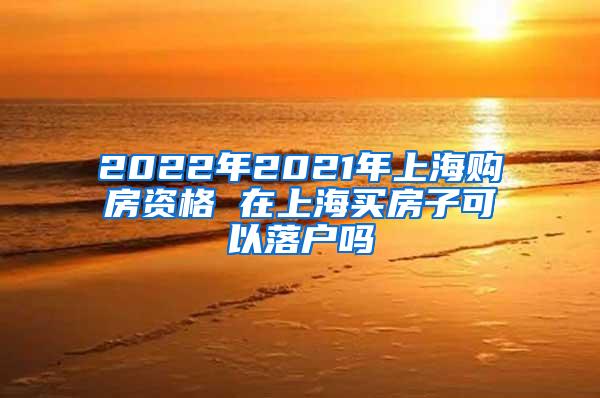 2022年2021年上海购房资格 在上海买房子可以落户吗