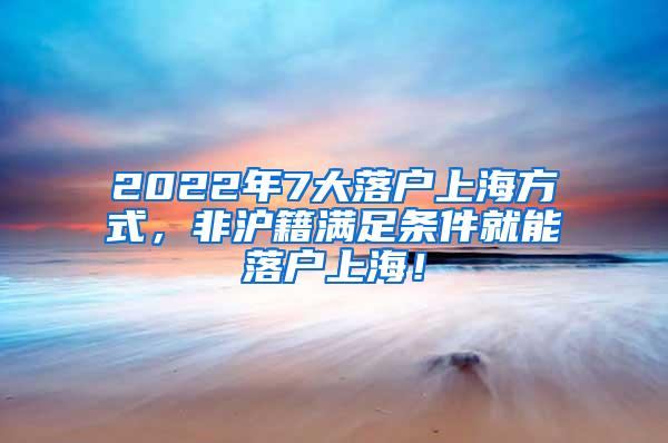 2022年7大落户上海方式，非沪籍满足条件就能落户上海！