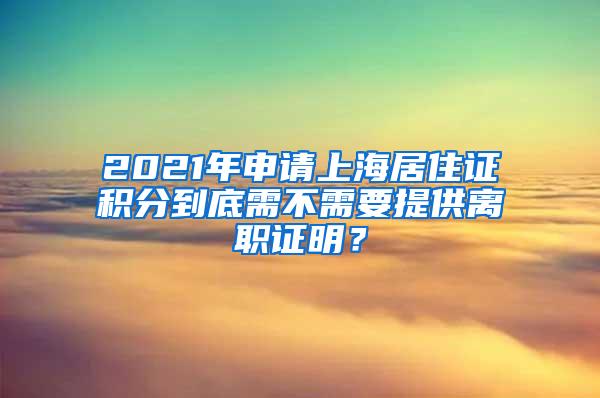 2021年申请上海居住证积分到底需不需要提供离职证明？