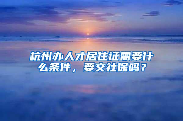 杭州办人才居住证需要什么条件，要交社保吗？