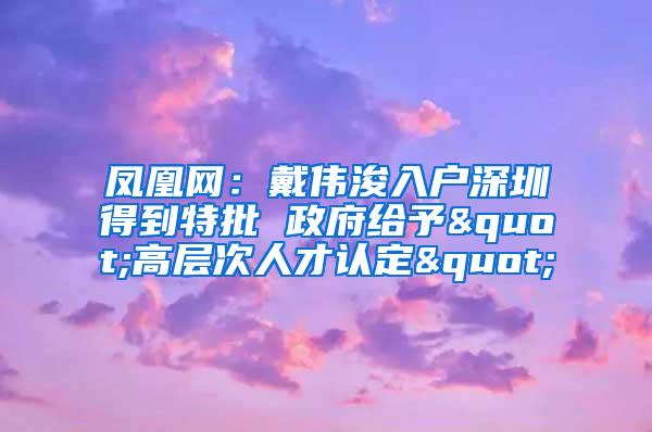 凤凰网：戴伟浚入户深圳得到特批 政府给予"高层次人才认定"