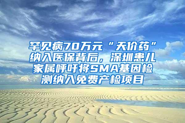 罕见病70万元“天价药”纳入医保背后，深圳患儿家属呼吁将SMA基因检测纳入免费产检项目