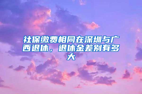 社保缴费相同在深圳与广西退休，退休金差别有多大