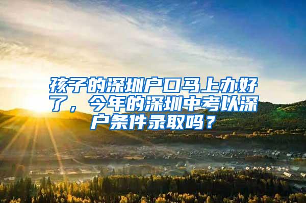 孩子的深圳户口马上办好了，今年的深圳中考以深户条件录取吗？