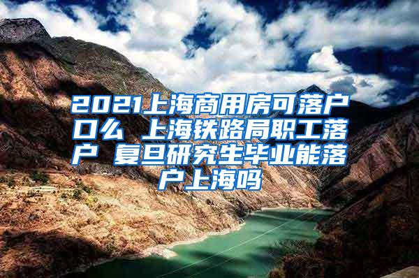 2021上海商用房可落户口么 上海铁路局职工落户 复旦研究生毕业能落户上海吗