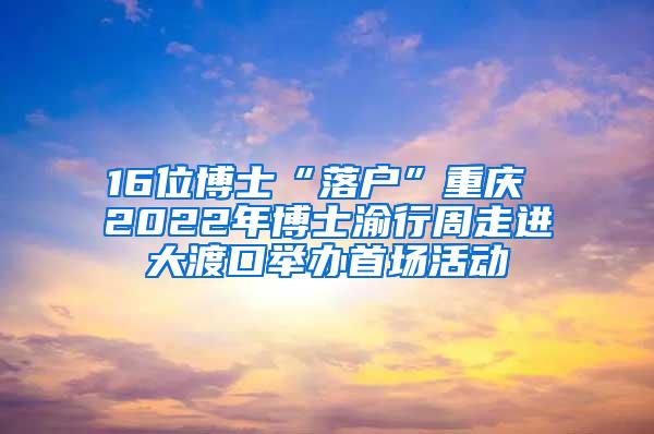 16位博士“落户”重庆 2022年博士渝行周走进大渡口举办首场活动