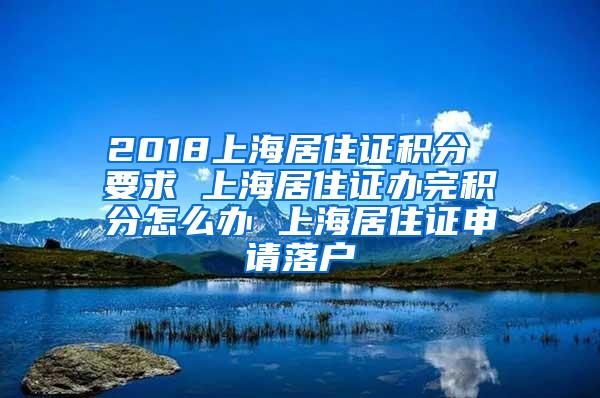 2018上海居住证积分 要求 上海居住证办完积分怎么办 上海居住证申请落户