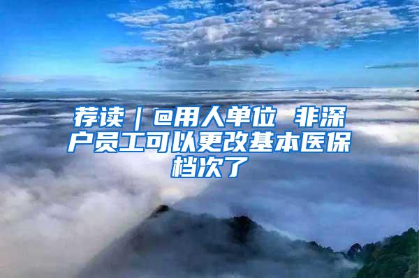 荐读｜@用人单位 非深户员工可以更改基本医保档次了