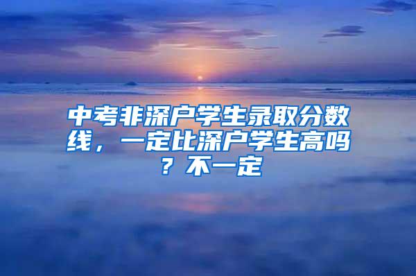 中考非深户学生录取分数线，一定比深户学生高吗？不一定