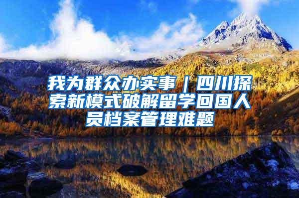 我为群众办实事｜四川探索新模式破解留学回国人员档案管理难题