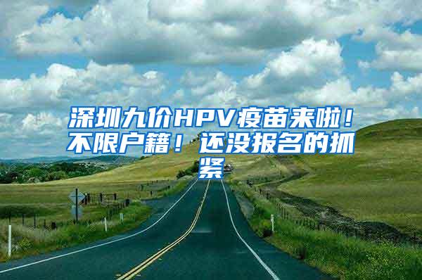 深圳九价HPV疫苗来啦！不限户籍！还没报名的抓紧