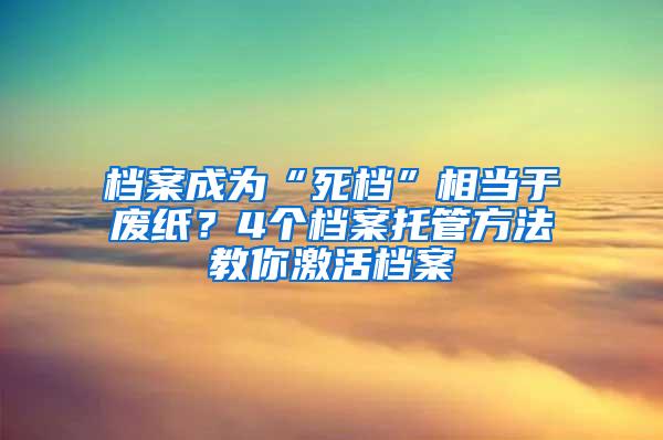 档案成为“死档”相当于废纸？4个档案托管方法教你激活档案