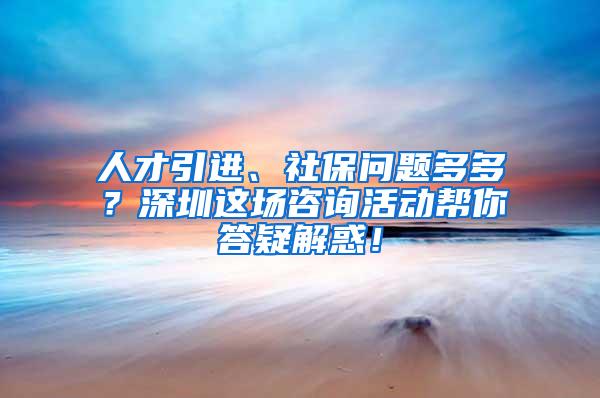 人才引进、社保问题多多？深圳这场咨询活动帮你答疑解惑！