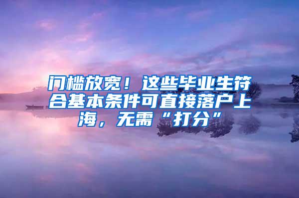 门槛放宽！这些毕业生符合基本条件可直接落户上海，无需“打分”