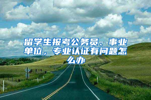 留学生报考公务员、事业单位，专业认证有问题怎么办