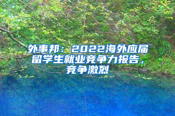 外事邦：2022海外应届留学生就业竞争力报告，竞争激烈