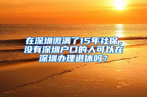 在深圳缴满了15年社保，没有深圳户口的人可以在深圳办理退休吗？