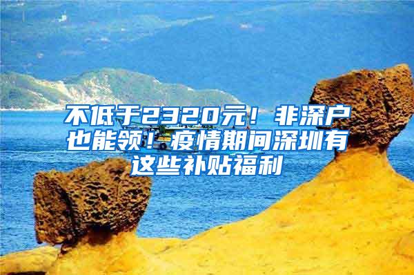 不低于2320元！非深户也能领！疫情期间深圳有这些补贴福利