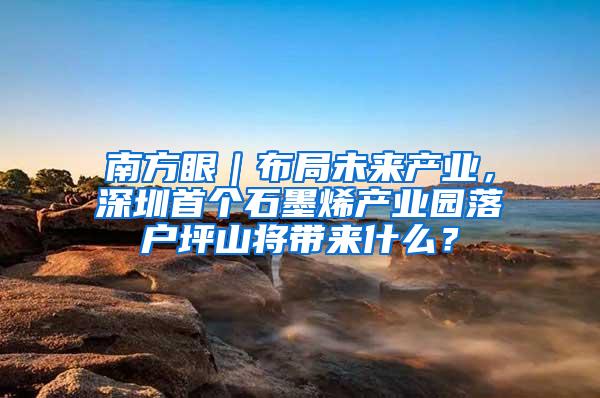 南方眼｜布局未来产业，深圳首个石墨烯产业园落户坪山将带来什么？