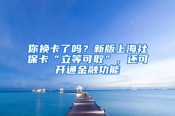 你换卡了吗？新版上海社保卡“立等可取”，还可开通金融功能