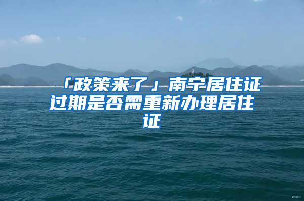「政策来了」南宁居住证过期是否需重新办理居住证