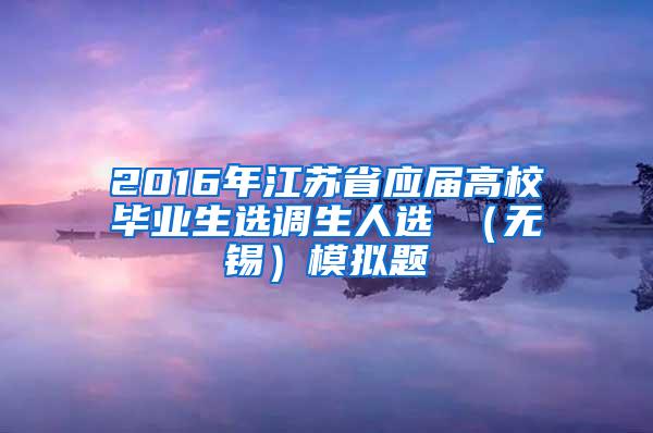 2016年江苏省应届高校毕业生选调生人选 （无锡）模拟题