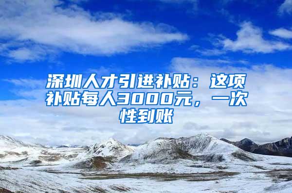 深圳人才引进补贴：这项补贴每人3000元，一次性到账