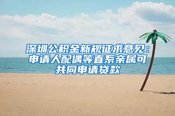 深圳公积金新规征求意见：申请人配偶等直系亲属可共同申请贷款