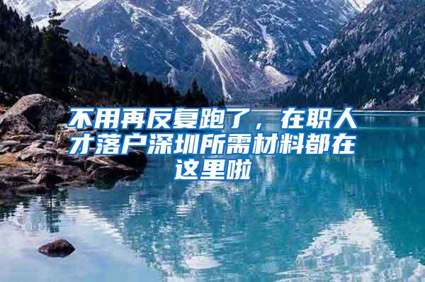 不用再反复跑了，在职人才落户深圳所需材料都在这里啦