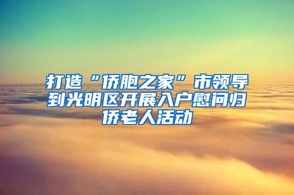 打造“侨胞之家”市领导到光明区开展入户慰问归侨老人活动