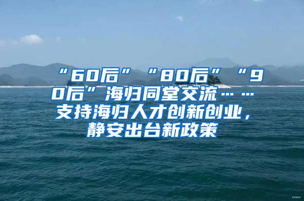 “60后”“80后”“90后”海归同堂交流……支持海归人才创新创业，静安出台新政策→