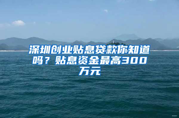 深圳创业贴息贷款你知道吗？贴息资金最高300万元