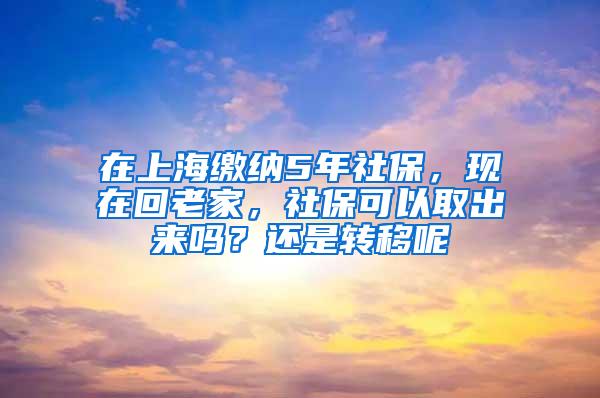 在上海缴纳5年社保，现在回老家，社保可以取出来吗？还是转移呢