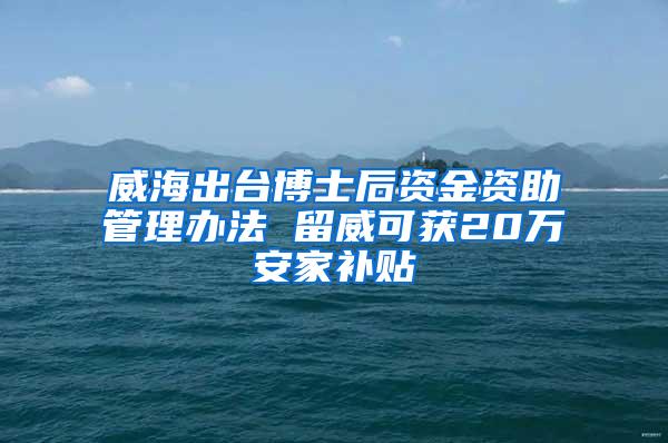 威海出台博士后资金资助管理办法 留威可获20万安家补贴