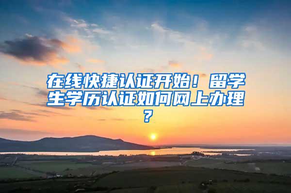 在线快捷认证开始！留学生学历认证如何网上办理？