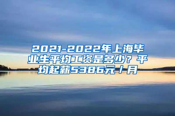 2021-2022年上海毕业生平均工资是多少？平均起薪5386元／月