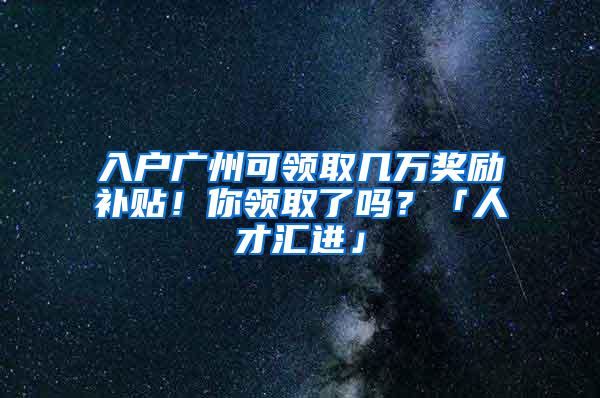 入户广州可领取几万奖励补贴！你领取了吗？「人才汇进」