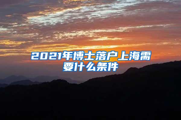 2021年博士落户上海需要什么条件