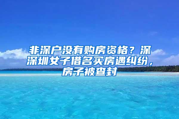 非深户没有购房资格？深深圳女子借名买房遇纠纷，房子被查封